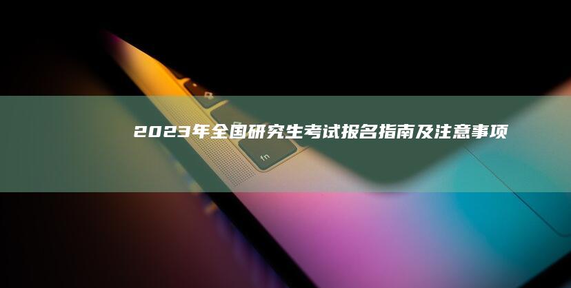 2023年全国研究生考试报名指南及注意事项